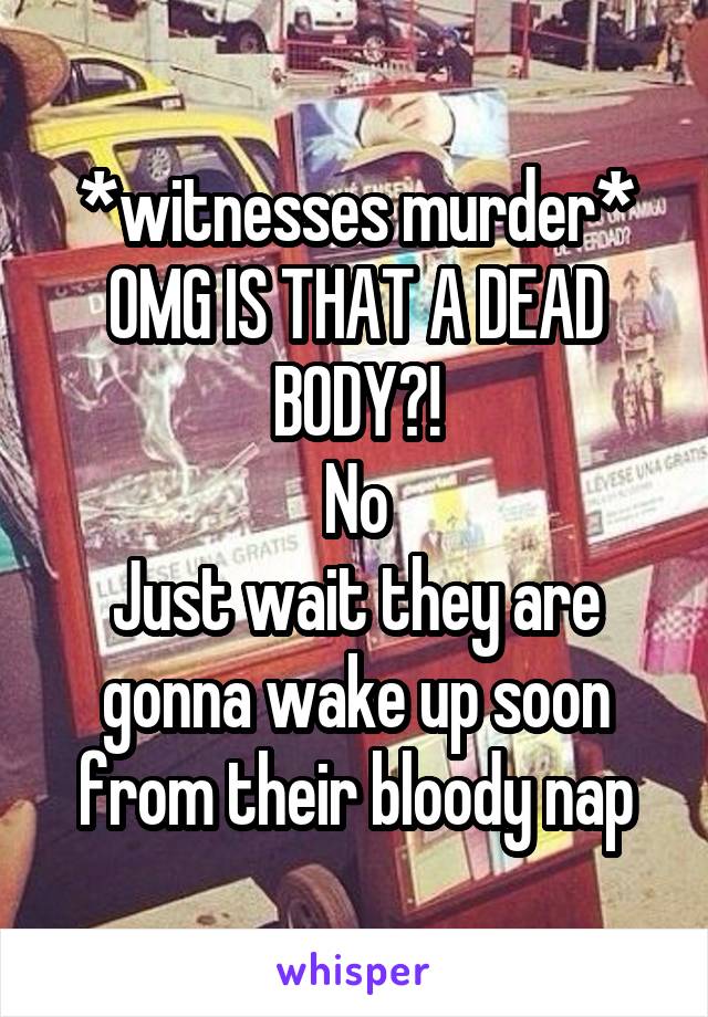 *witnesses murder* OMG IS THAT A DEAD BODY?!
No
Just wait they are gonna wake up soon from their bloody nap