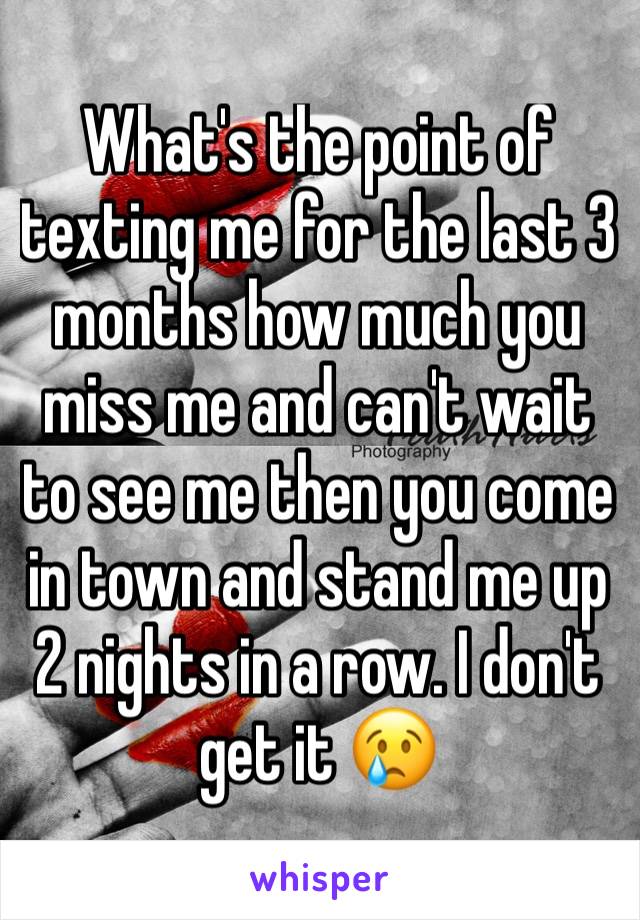 What's the point of texting me for the last 3 months how much you miss me and can't wait to see me then you come in town and stand me up 2 nights in a row. I don't get it 😢