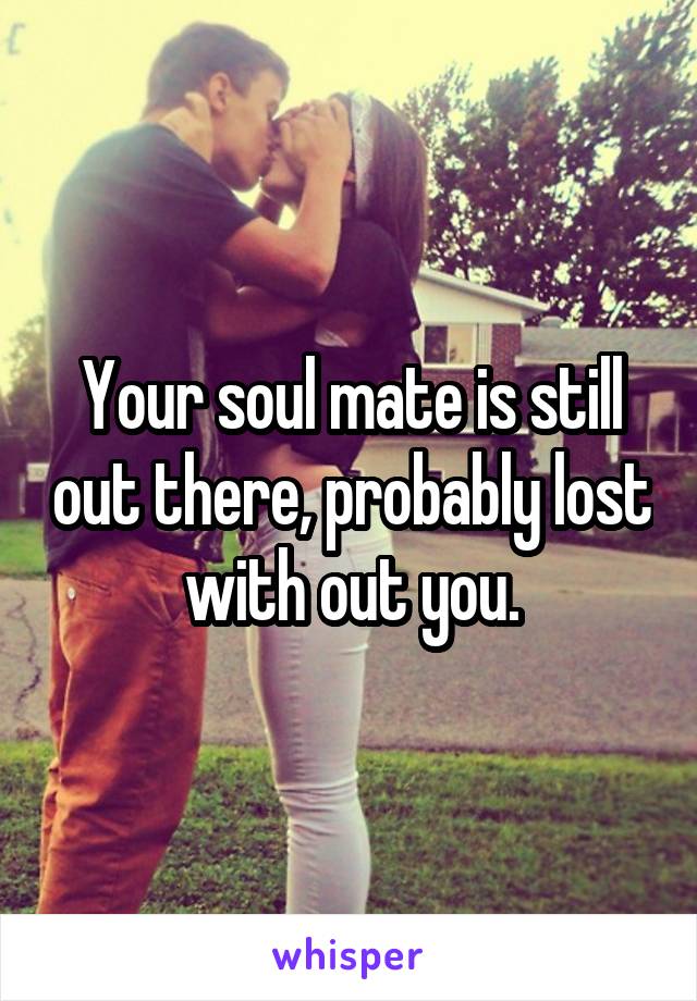 Your soul mate is still out there, probably lost with out you.