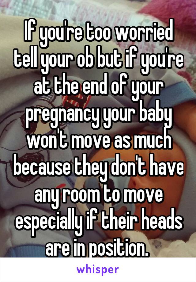 If you're too worried tell your ob but if you're at the end of your pregnancy your baby won't move as much because they don't have any room to move especially if their heads are in position. 