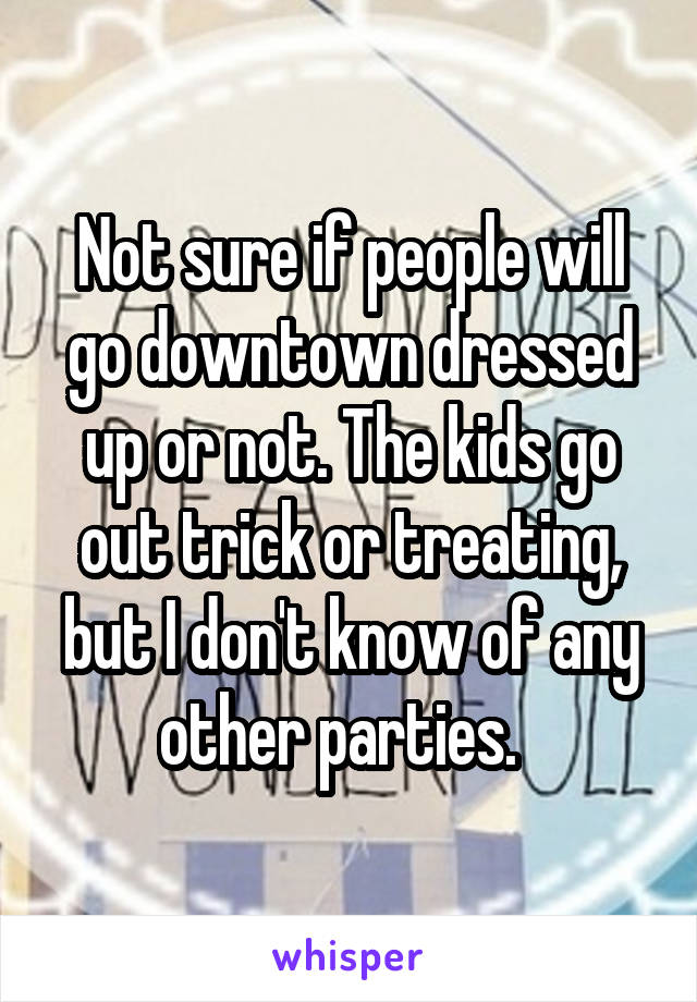 Not sure if people will go downtown dressed up or not. The kids go out trick or treating, but I don't know of any other parties.  