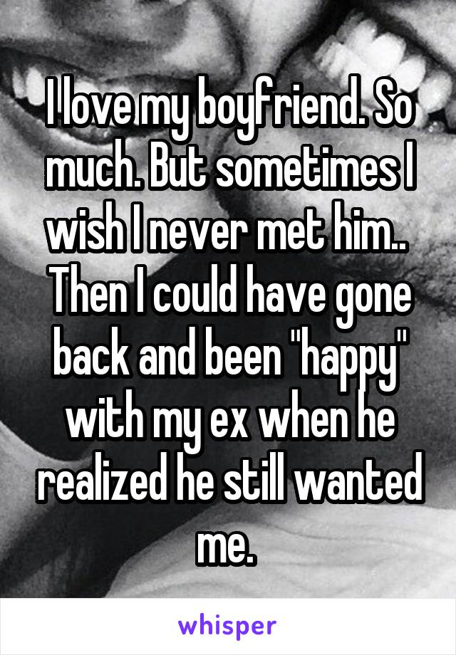 I love my boyfriend. So much. But sometimes I wish I never met him..  Then I could have gone back and been "happy" with my ex when he realized he still wanted me. 