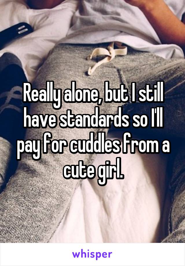 Really alone, but I still have standards so I'll pay for cuddles from a cute girl.