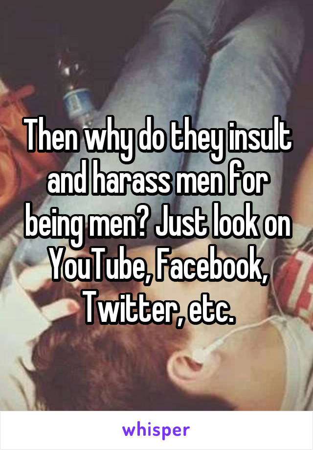 Then why do they insult and harass men for being men? Just look on YouTube, Facebook, Twitter, etc.