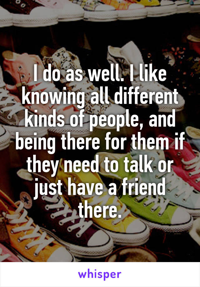 I do as well. I like knowing all different kinds of people, and being there for them if they need to talk or just have a friend there.