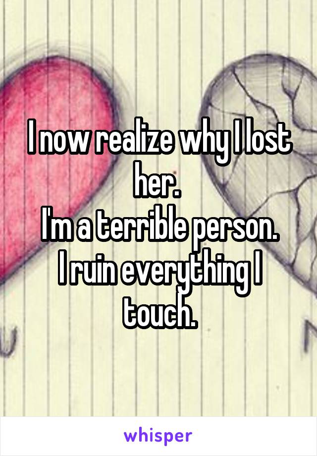 I now realize why I lost her. 
I'm a terrible person.
I ruin everything I touch.
