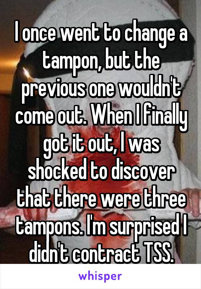 I once went to change a tampon, but the previous one wouldn't come out. When I finally got it out, I was shocked to discover that there were three tampons. I'm surprised I didn't contract TSS.
