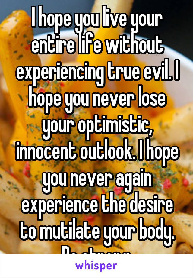 I hope you live your entire life without experiencing true evil. I hope you never lose your optimistic, innocent outlook. I hope you never again experience the desire to mutilate your body. Be strong 