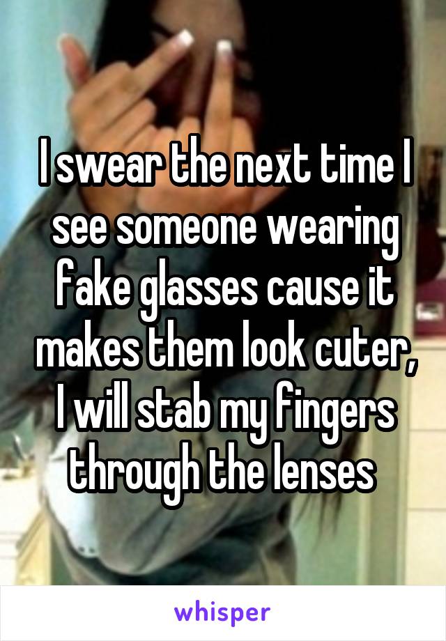I swear the next time I see someone wearing fake glasses cause it makes them look cuter, I will stab my fingers through the lenses 