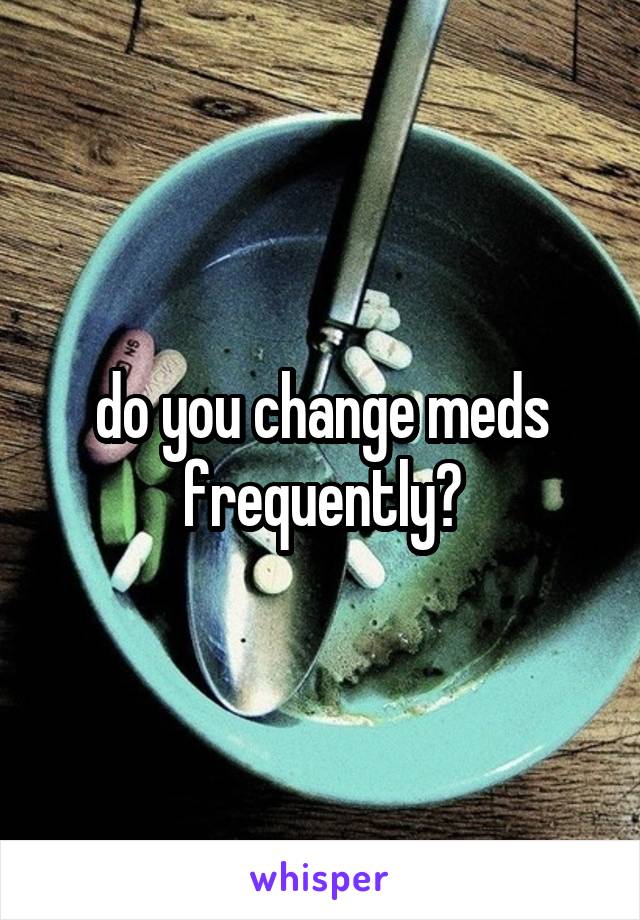do you change meds frequently?