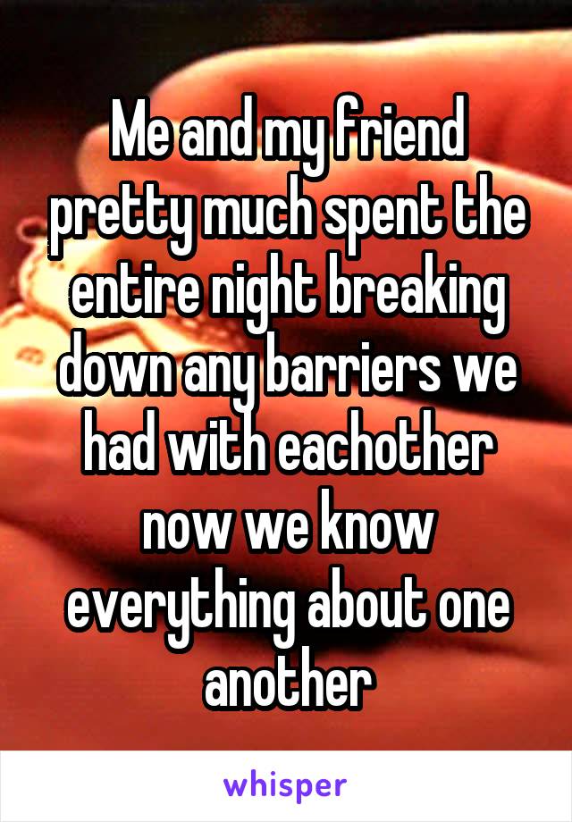 Me and my friend pretty much spent the entire night breaking down any barriers we had with eachother now we know everything about one another