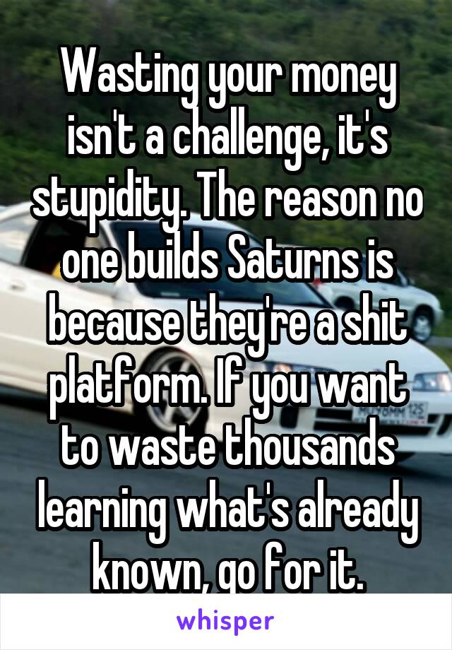 Wasting your money isn't a challenge, it's stupidity. The reason no one builds Saturns is because they're a shit platform. If you want to waste thousands learning what's already known, go for it.