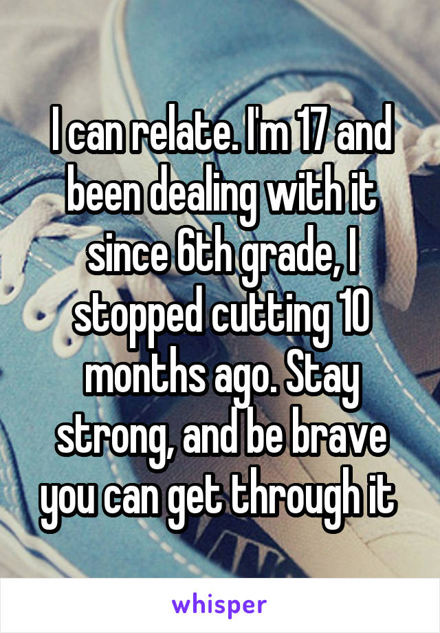 I can relate. I'm 17 and been dealing with it since 6th grade, I stopped cutting 10 months ago. Stay strong, and be brave you can get through it 
