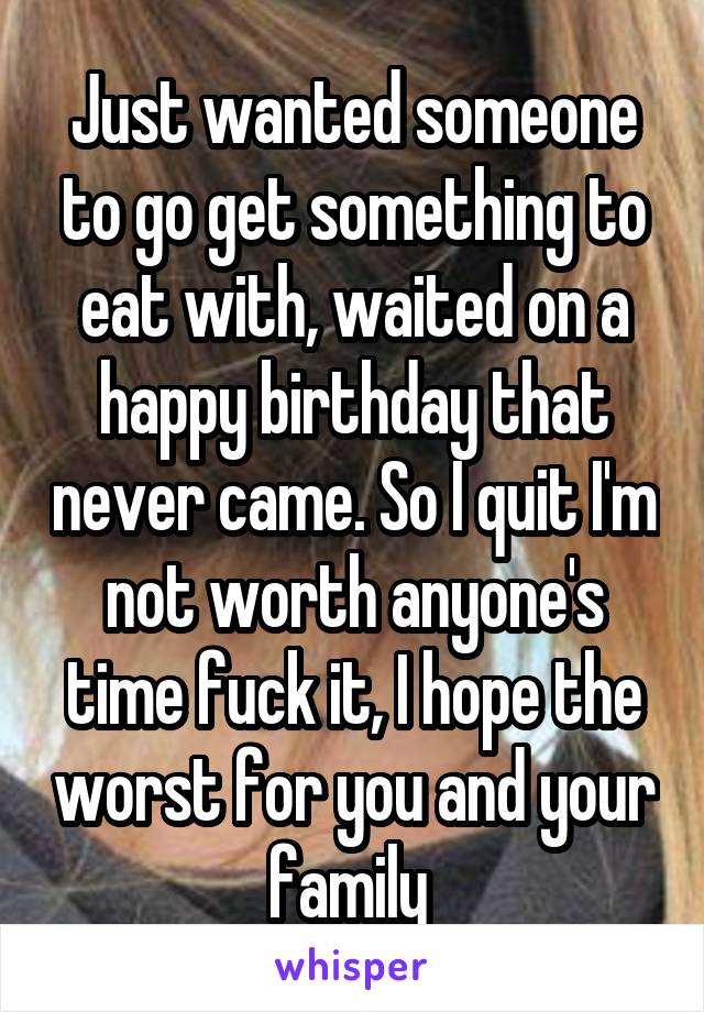Just wanted someone to go get something to eat with, waited on a happy birthday that never came. So I quit I'm not worth anyone's time fuck it, I hope the worst for you and your family 