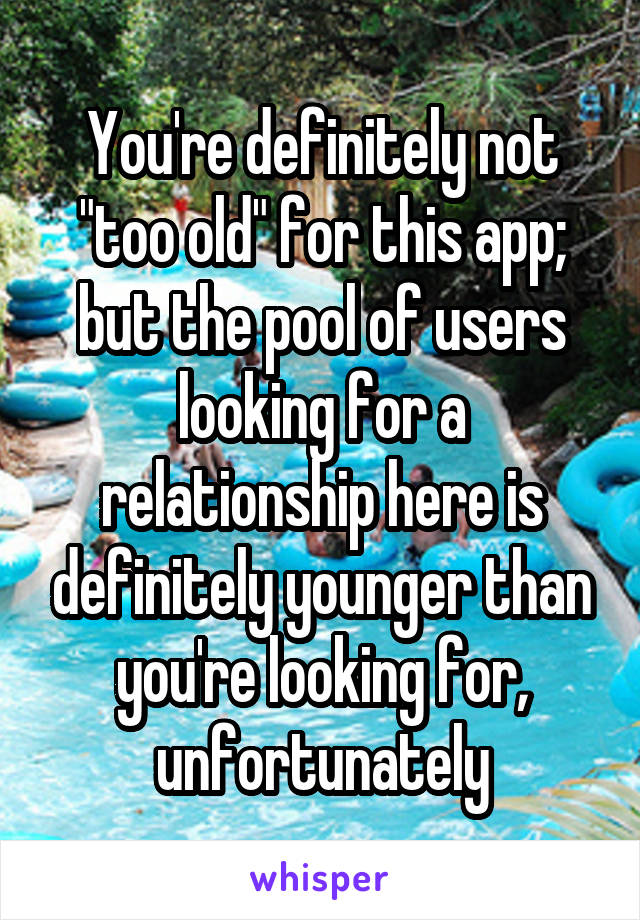 You're definitely not "too old" for this app; but the pool of users looking for a relationship here is definitely younger than you're looking for, unfortunately