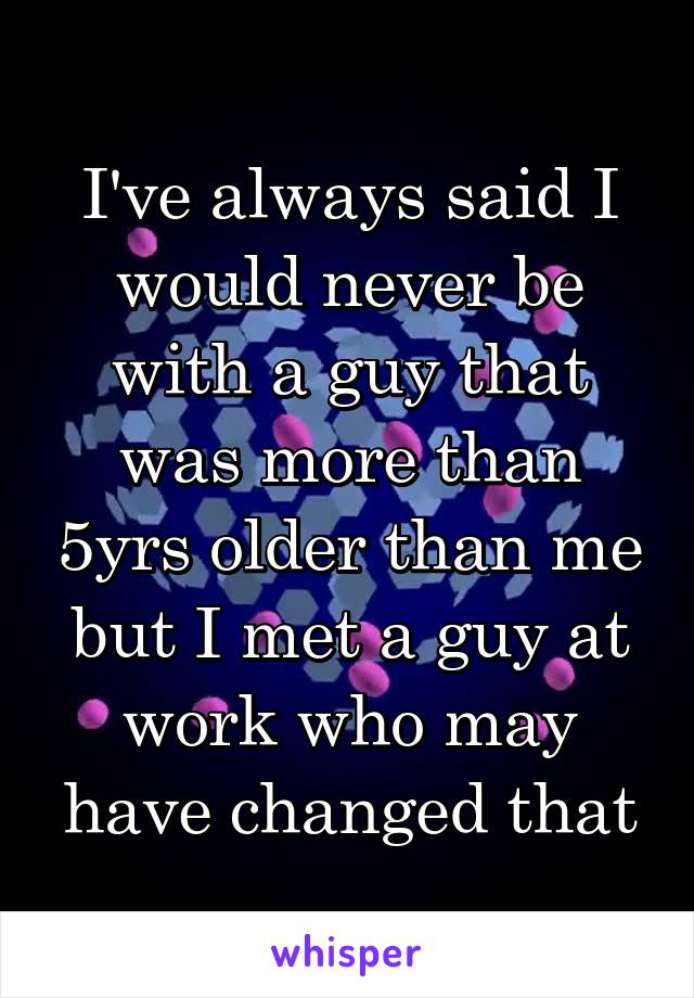 I've always said I would never be with a guy that was more than 5yrs older than me but I met a guy at work who may have changed that
