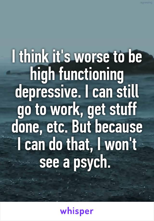 I think it's worse to be high functioning depressive. I can still go to work, get stuff done, etc. But because I can do that, I won't see a psych. 