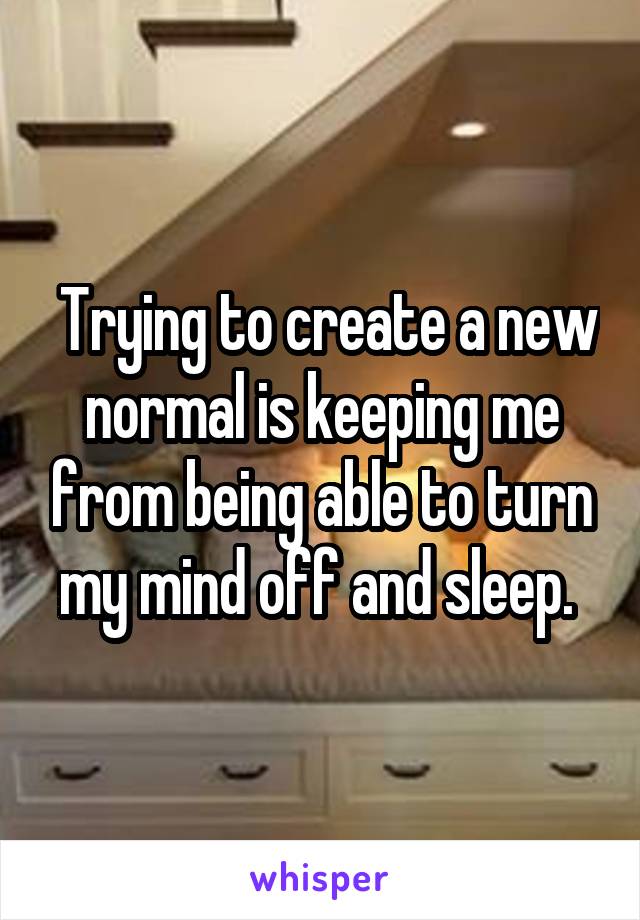  Trying to create a new normal is keeping me from being able to turn my mind off and sleep. 