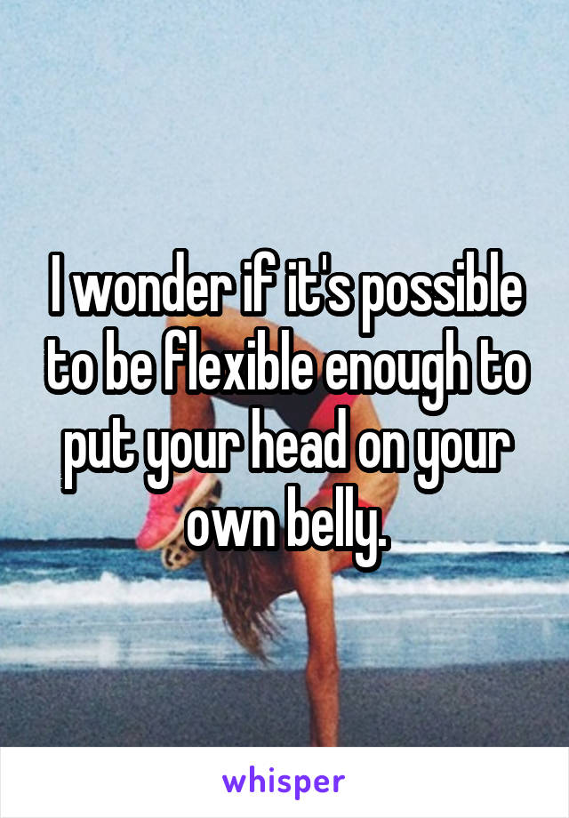I wonder if it's possible to be flexible enough to put your head on your own belly.