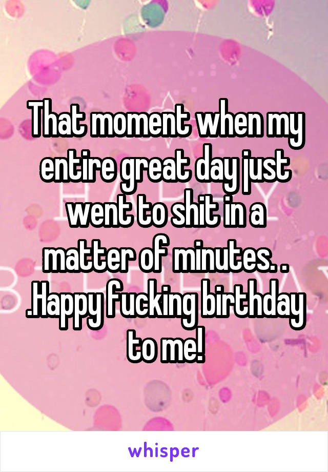 That moment when my entire great day just went to shit in a matter of minutes. . .Happy fucking birthday to me!