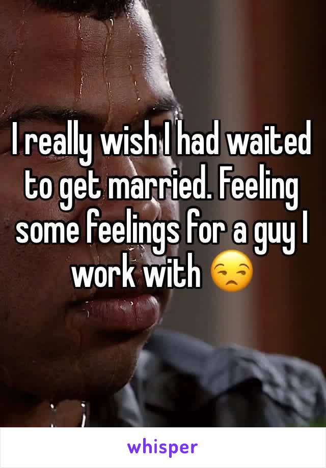 I really wish I had waited to get married. Feeling some feelings for a guy I work with 😒
