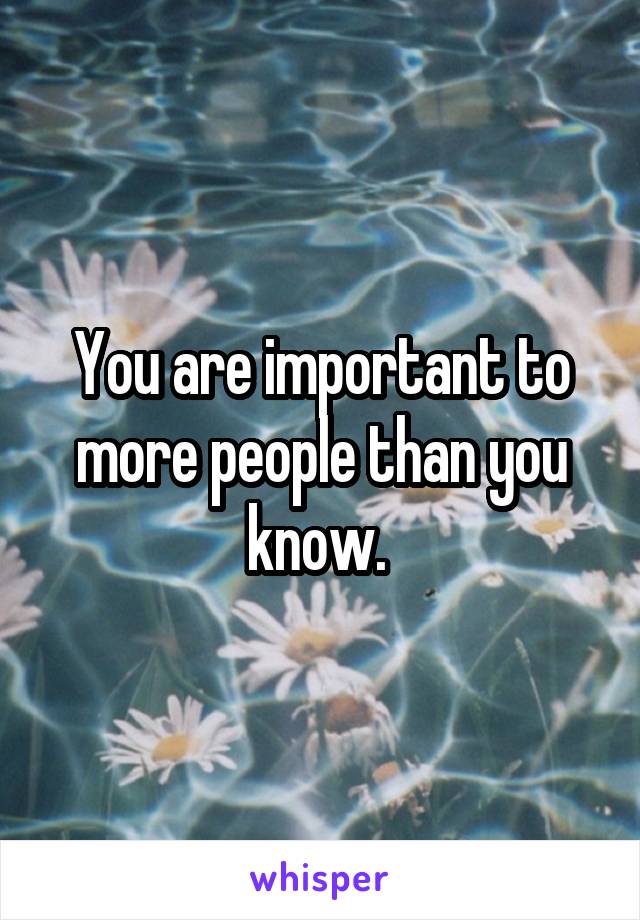 You are important to more people than you know. 