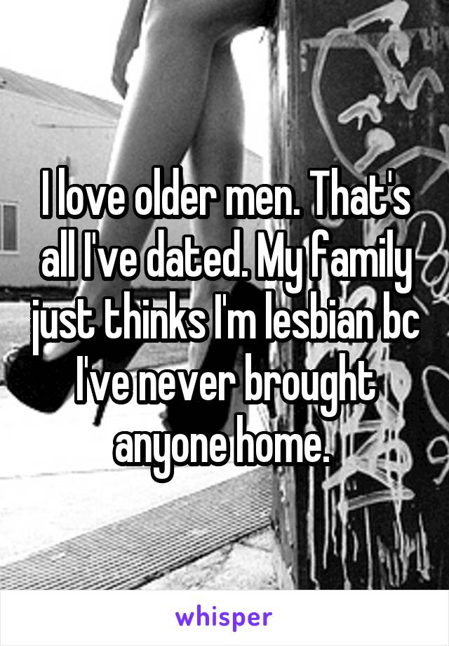 I love older men. That's all I've dated. My family just thinks I'm lesbian bc I've never brought anyone home. 