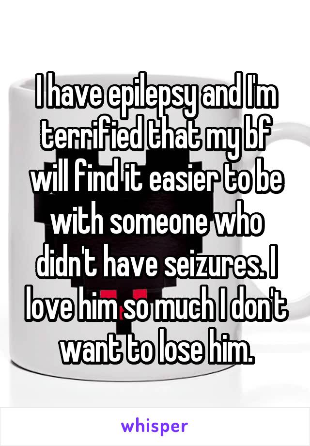 I have epilepsy and I'm terrified that my bf will find it easier to be with someone who didn't have seizures. I love him so much I don't want to lose him.