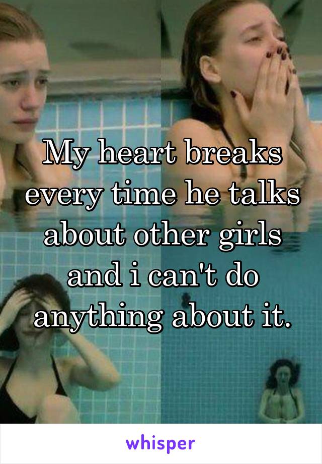 My heart breaks every time he talks about other girls and i can't do anything about it.
