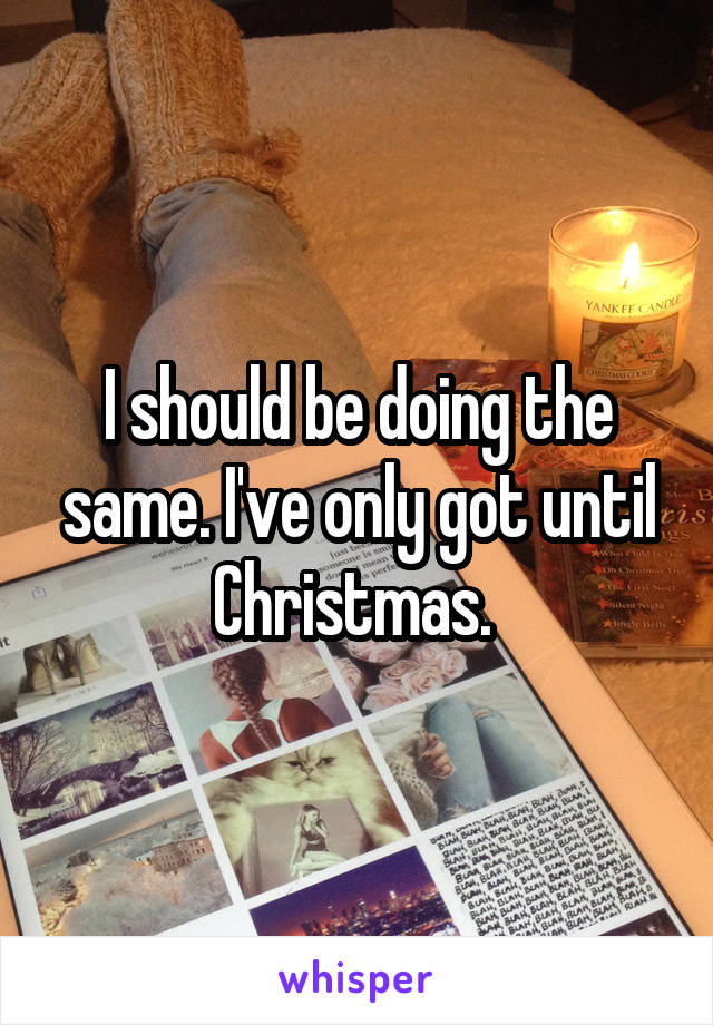 I should be doing the same. I've only got until Christmas. 