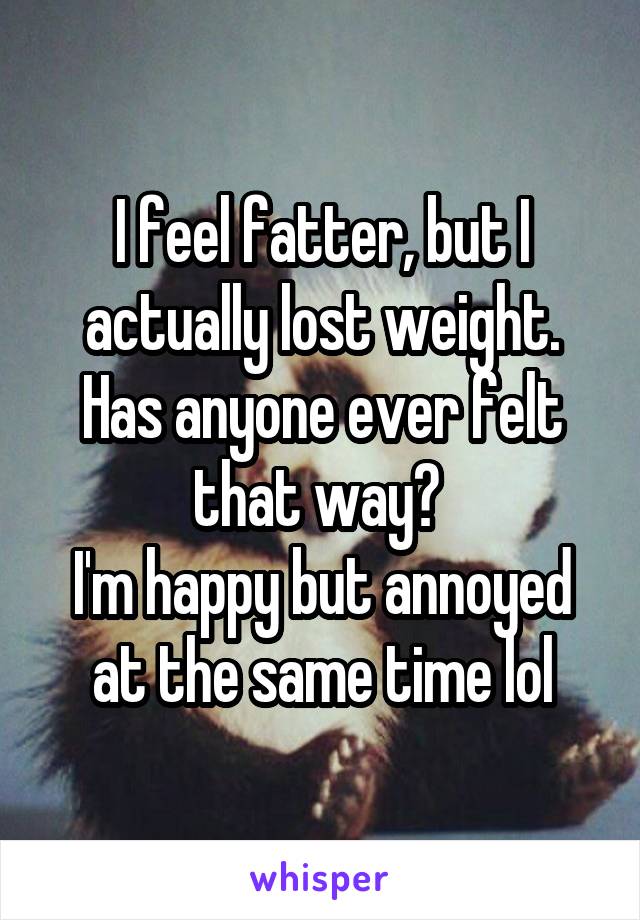 I feel fatter, but I actually lost weight. Has anyone ever felt that way? 
I'm happy but annoyed at the same time lol