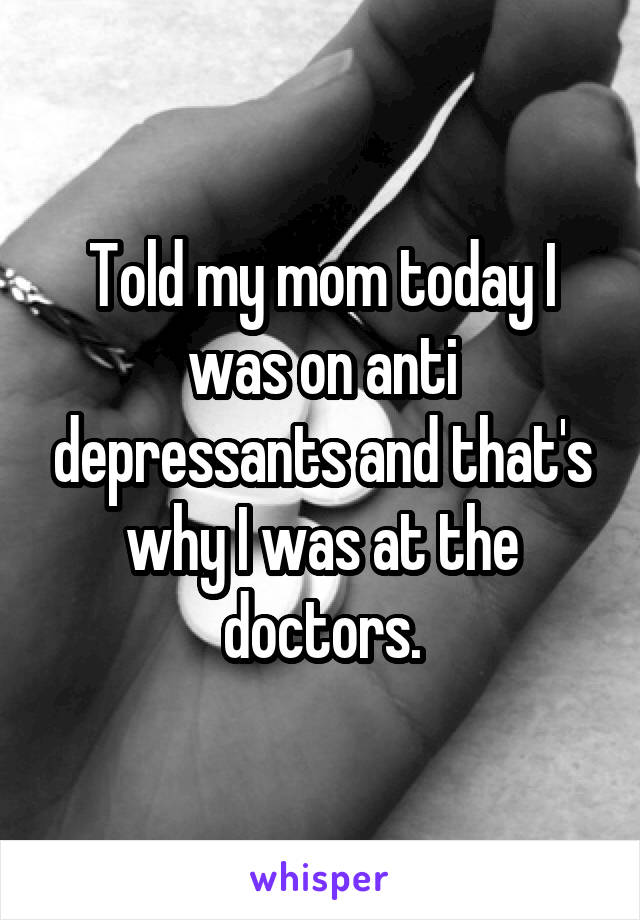 Told my mom today I was on anti depressants and that's why I was at the doctors.