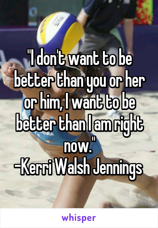 "I don't want to be better than you or her or him, I want to be better than I am right now."
-Kerri Walsh Jennings 