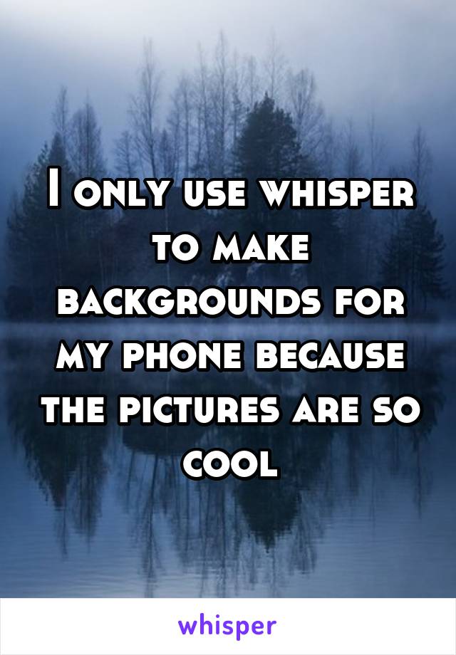 I only use whisper to make backgrounds for my phone because the pictures are so cool