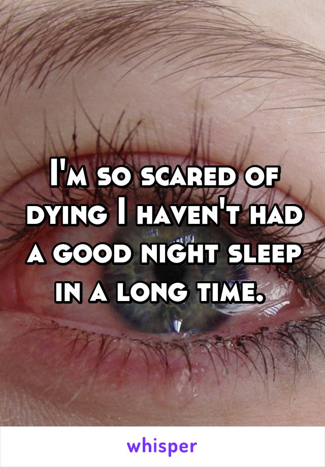 I'm so scared of dying I haven't had a good night sleep in a long time. 