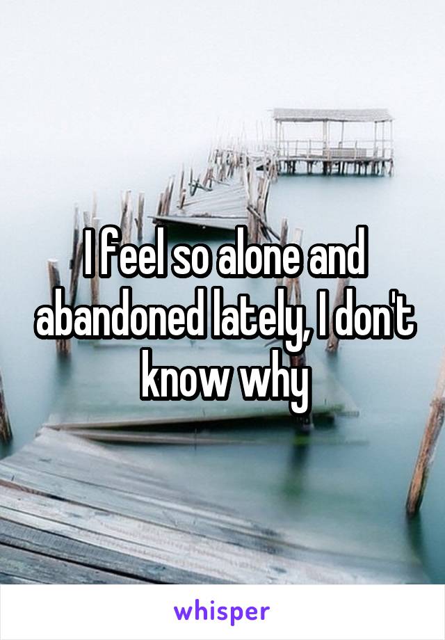 I feel so alone and abandoned lately, I don't know why