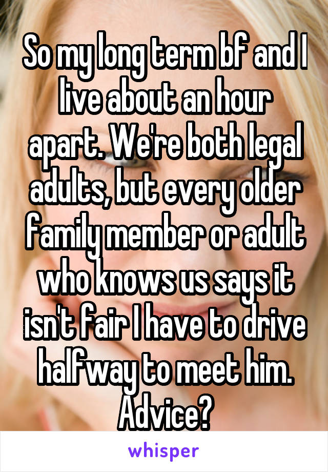 So my long term bf and I live about an hour apart. We're both legal adults, but every older family member or adult who knows us says it isn't fair I have to drive halfway to meet him. Advice?