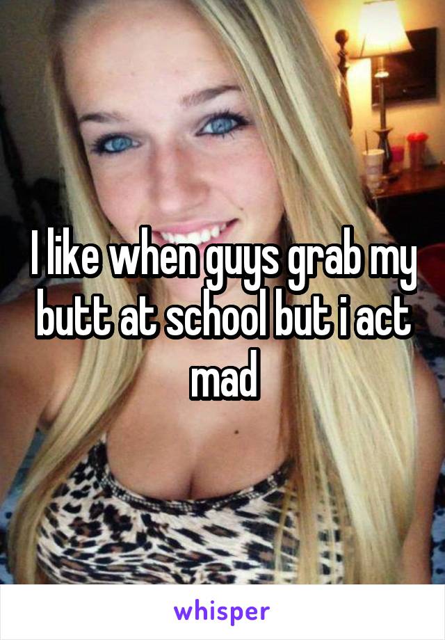I like when guys grab my butt at school but i act mad