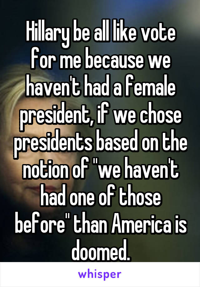 Hillary be all like vote for me because we haven't had a female president, if we chose presidents based on the notion of "we haven't had one of those before" than America is doomed.