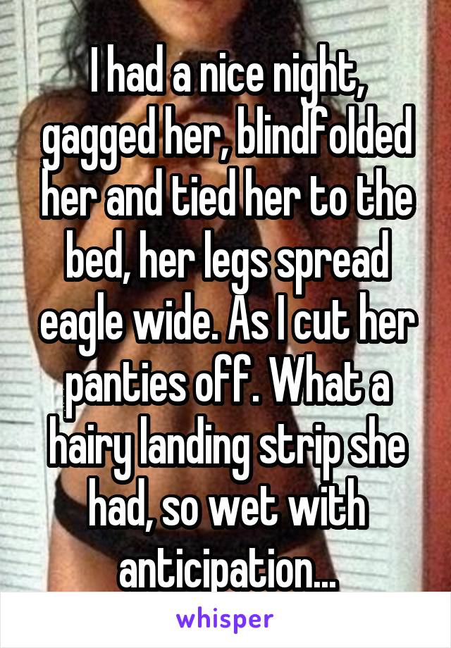 I had a nice night, gagged her, blindfolded her and tied her to the bed, her legs spread eagle wide. As I cut her panties off. What a hairy landing strip she had, so wet with anticipation...