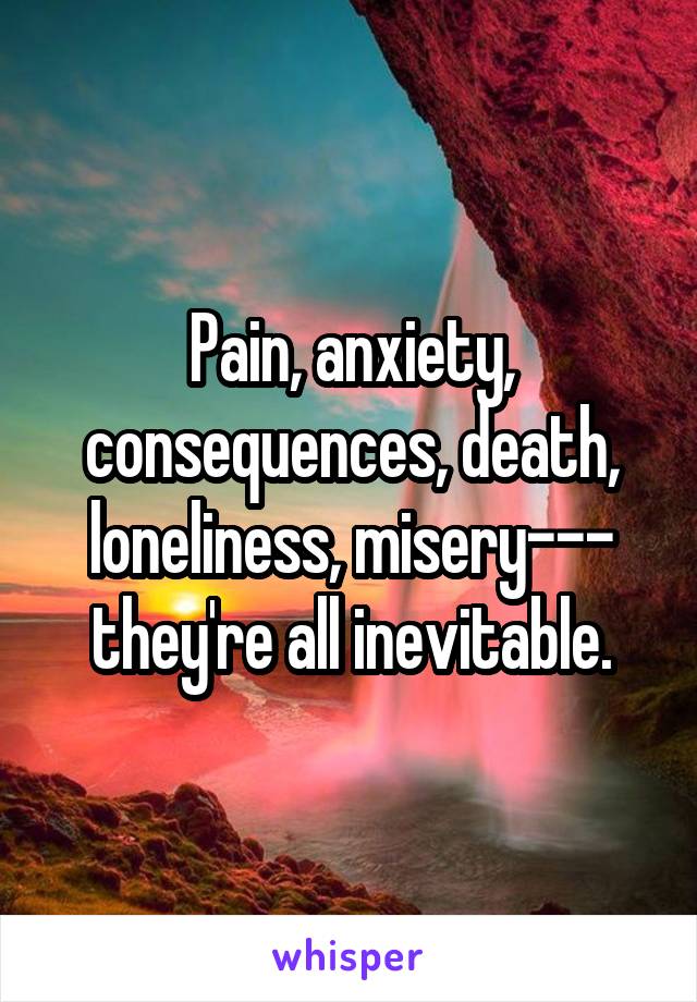 Pain, anxiety, consequences, death, loneliness, misery--- they're all inevitable.