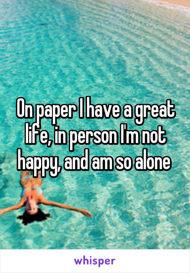 On paper I have a great life, in person I'm not happy, and am so alone 