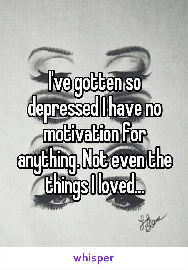 I've gotten so depressed I have no motivation for anything. Not even the things I loved...