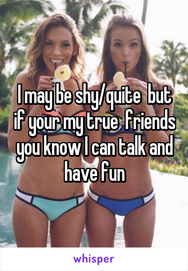 I may be shy/quite  but if your my true  friends you know I can talk and have fun