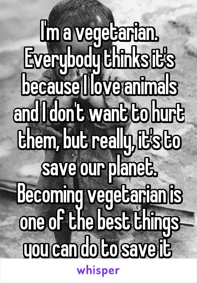 I'm a vegetarian. Everybody thinks it's because I love animals and I don't want to hurt them, but really, it's to save our planet. Becoming vegetarian is one of the best things you can do to save it 