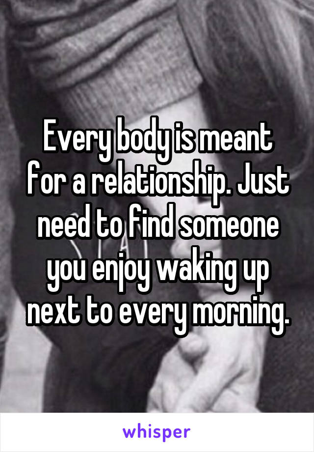 Every body is meant for a relationship. Just need to find someone you enjoy waking up next to every morning.