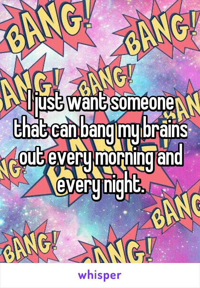 I just want someone that can bang my brains out every morning and every night.