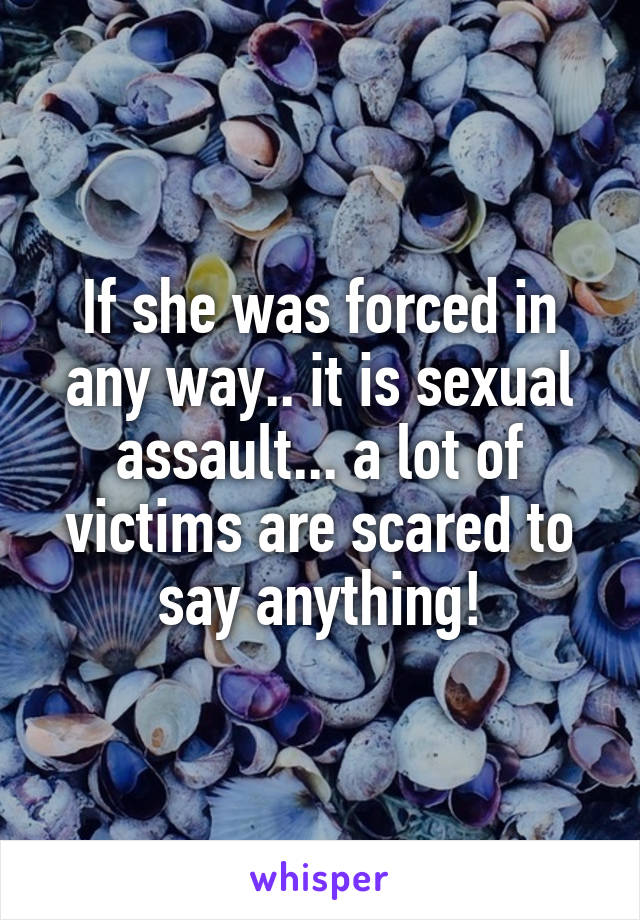 If she was forced in any way.. it is sexual assault... a lot of victims are scared to say anything!