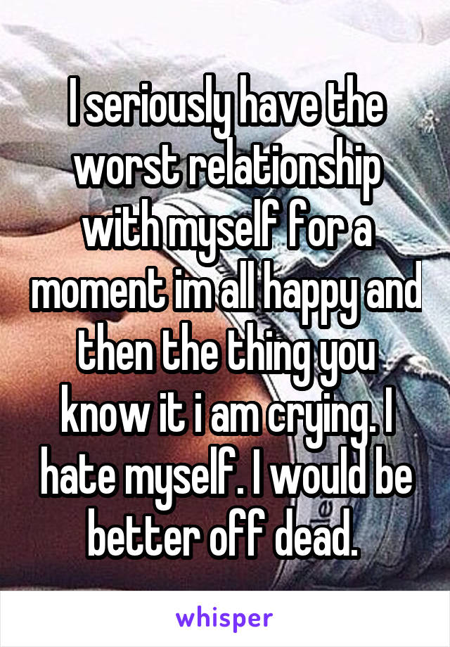 I seriously have the worst relationship with myself for a moment im all happy and then the thing you know it i am crying. I hate myself. I would be better off dead. 