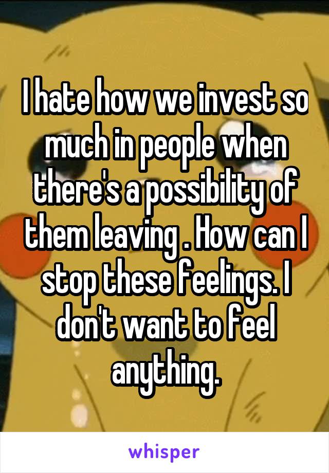 I hate how we invest so much in people when there's a possibility of them leaving . How can I stop these feelings. I don't want to feel anything.